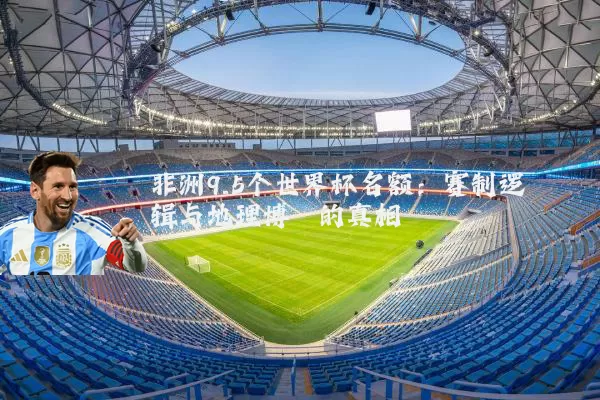 非洲9.5个世界杯名额：赛制逻辑与地理博弈的真相