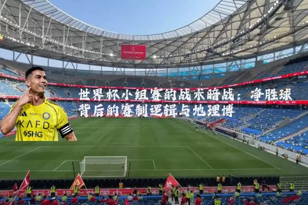 世界杯小组赛的战术暗战:净胜球背后的赛制逻辑与地理博弈