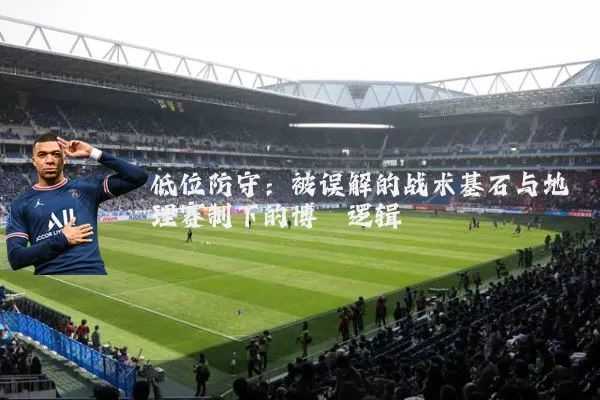 低位防守：被误解的战术基石与地理赛制下的博弈逻辑