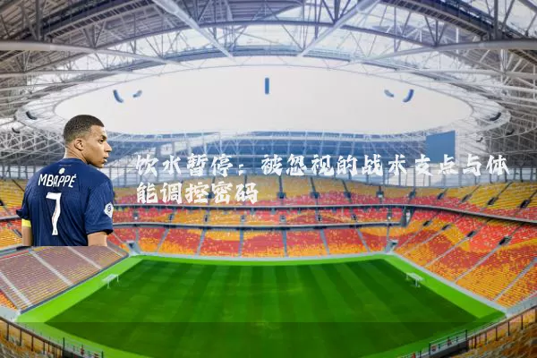 饮水暂停：被忽视的战术支点与体能调控密码